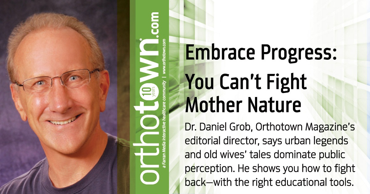 Embrace Progress: You Can’t Fight Mother Nature Dr. Daniel Grob, Orthotown Magazine’s editorial director, says urban legends and old wives’ tales dominate public perception. He shows you how to fight back—with the right educational tools. 