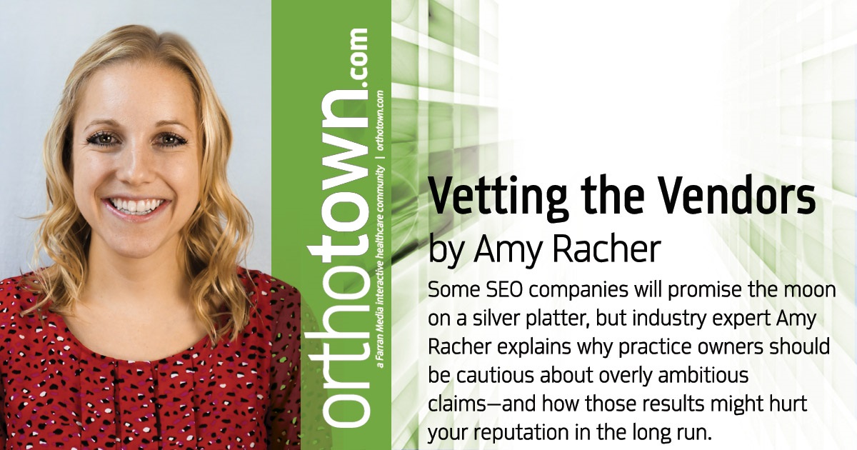 Vetting the Vendors Some SEO companies will promise the moon on a silver platter, but industry expert Amy Racher explains why practice owners should be cautious about overly ambitious claims—and how those results might hurt your reputation in the long run. 